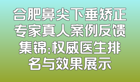 合肥鼻尖下垂矫正专家真人案例反馈集锦：权威医生排名与效果展示