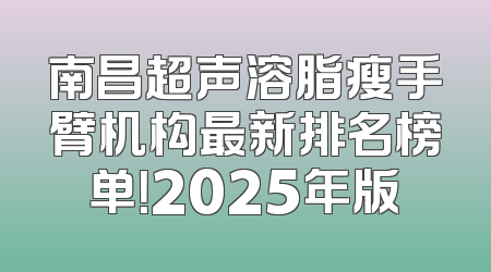 南昌超声溶脂瘦手臂机构最新排名榜单！2025年版