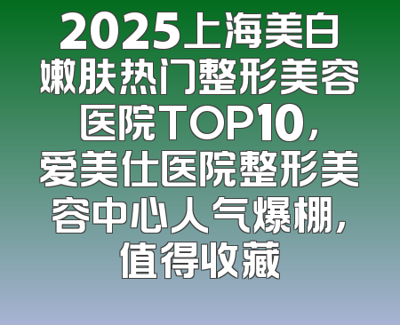 2025上海美白嫩肤热门整形美容医院TOP10，爱美仕医院整形美容中心人气爆棚，值得收藏