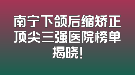 南宁下颌后缩矫正顶尖三强医院榜单揭晓！