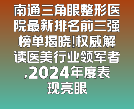 南通三角眼整形医院最新排名前三强榜单揭晓！权威解读医美行业领军者，2024年度表现亮眼