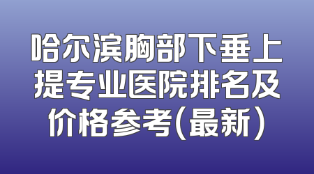 哈尔滨胸部下垂上提专业医院排名及价格参考（最新）