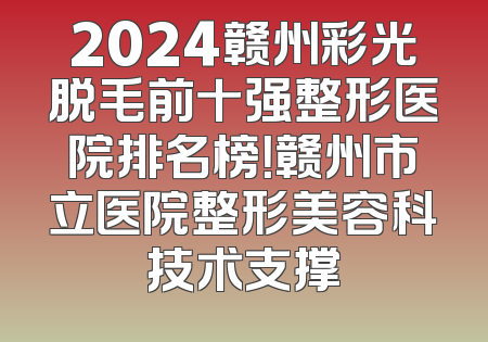 2024赣州彩光脱毛前十强整形医院排名榜！赣州市立医院整形美容科技术支撑
