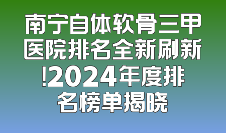 南宁自体软骨三甲医院排名全新刷新！2024年度排名榜单揭晓