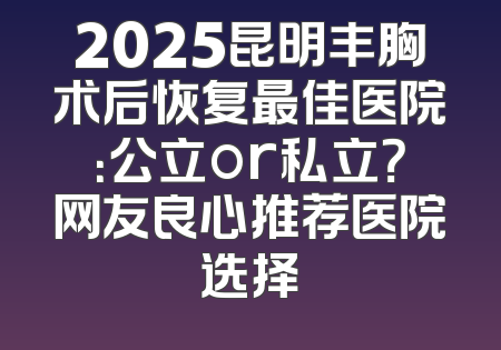 2025昆明丰胸术后恢复最佳医院：公立or私立？网友良心推荐医院选择