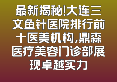 最新揭秘！大连三文鱼针医院排行前十医美机构，鼎森医疗美容门诊部展现卓越实力