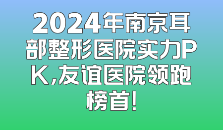 2024年南京耳部整形医院实力PK，友谊医院领跑榜首！