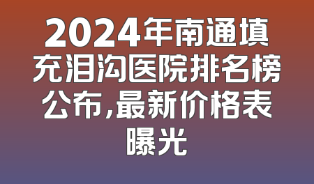 2024年南通填充泪沟医院排名榜公布，最新价格表曝光