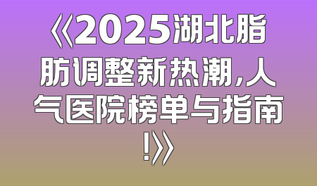 《2025湖北脂肪调整新热潮，人气医院榜单与指南！》