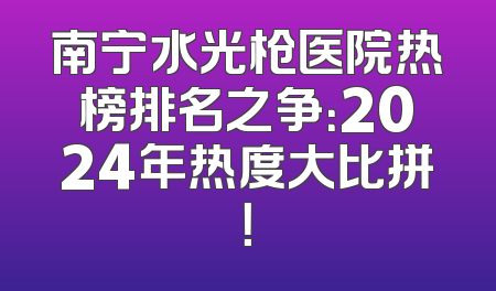 南宁水光枪医院热榜排名之争：2024年热度大比拼！