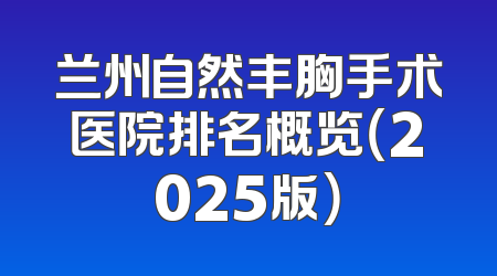 兰州自然丰胸手术医院排名概览（2025版）