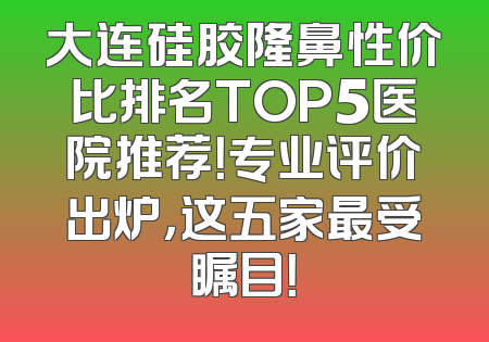 大连硅胶隆鼻性价比排名TOP5医院推荐！专业评价出炉，这五家最受瞩目！