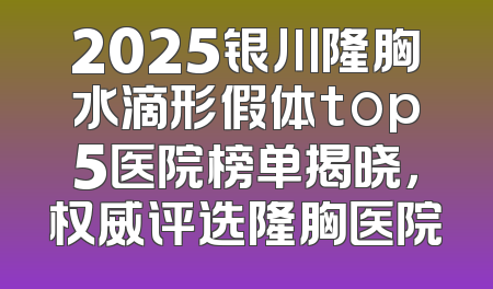 2025银川隆胸水滴形假体top5医院榜单揭晓，权威评选隆胸医院