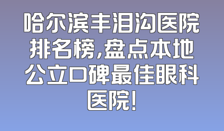 哈尔滨丰泪沟医院排名榜，盘点本地公立口碑最佳眼科医院！