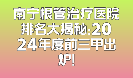 南宁根管治疗医院排名大揭秘：2024年度前三甲出炉！