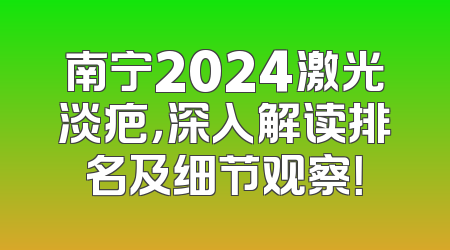 南宁2024激光淡疤，深入解读排名及细节观察！