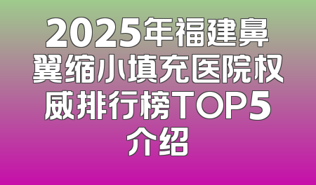 2025年福建鼻翼缩小填充医院权威排行榜TOP5介绍