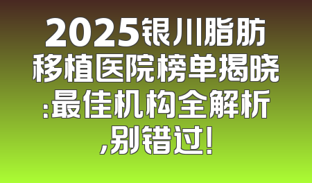 2025银川脂肪移植医院榜单揭晓：最佳机构全解析，别错过！