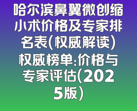 哈尔滨鼻翼微创缩小术价格及专家排名表（权威解读）权威榜单：价格与专家评估（2025版）