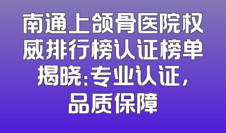南通上颌骨医院权威排行榜认证榜单揭晓：专业认证，品质保障