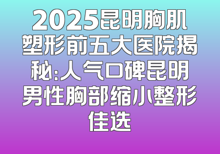 2025昆明胸肌塑形前五大医院揭秘：人气口碑昆明男性胸部缩小整形佳选