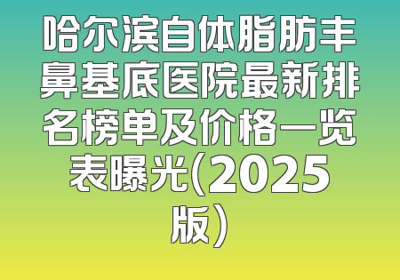 哈尔滨自体脂肪丰鼻基底医院最新排名榜单及价格一览表曝光（2025版）