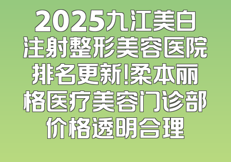 2025九江美白注射整形美容医院排名更新！柔本丽格医疗美容门诊部价格透明合理