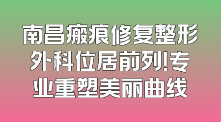 南昌瘢痕修复整形外科位居前列！专业重塑美丽曲线