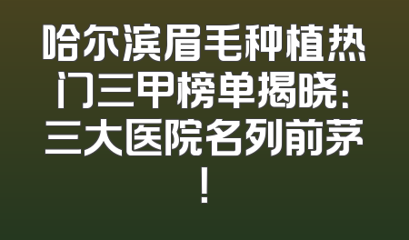 哈尔滨眉毛种植热门三甲榜单揭晓：三大医院名列前茅！