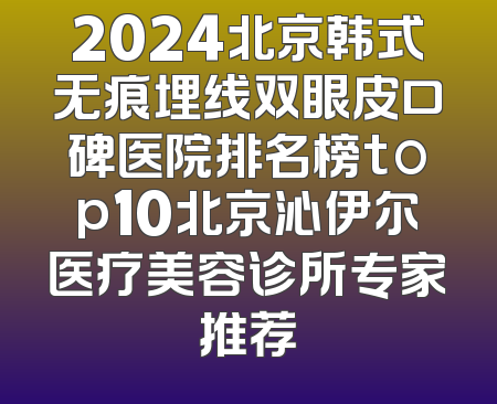 2024北京韩式无痕埋线双眼皮口碑医院排名榜top10北京沁伊尔医疗美容诊所专家推荐