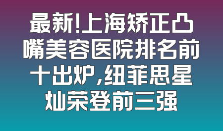 最新！上海矫正凸嘴美容医院排名前十出炉，纽菲思星灿荣登前三强