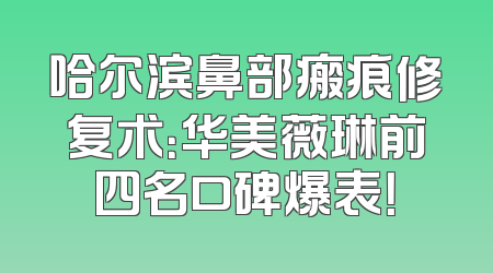 哈尔滨鼻部瘢痕修复术：华美薇琳前四名口碑爆表！