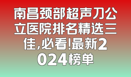 南昌颈部超声刀公立医院排名精选三佳，必看！最新2024榜单