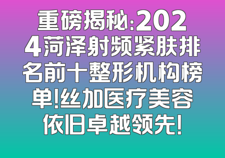 重磅揭秘：2024菏泽射频紧肤排名前十整形机构榜单！丝加医疗美容依旧卓越领先！