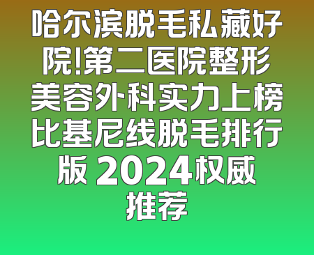 哈尔滨脱毛私藏好院！第二医院整形美容外科实力上榜比基尼线脱毛排行版 2024权威推荐