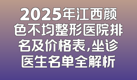 2025年江西颜色不均整形医院排名及价格表，坐诊医生名单全解析