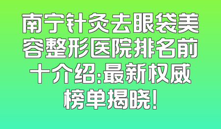 南宁针灸去眼袋美容整形医院排名前十介绍：最新权威榜单揭晓！
