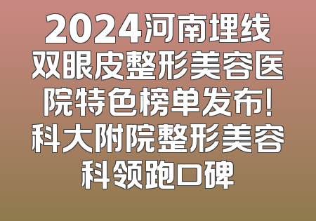 2024河南埋线双眼皮整形美容医院特色榜单发布！科大附院整形美容科领跑口碑