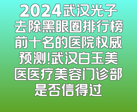 2024武汉光子去除黑眼圈排行榜前十名的医院权威预测！武汉白玉美医医疗美容门诊部是否信得过
