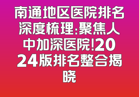 南通地区医院排名深度梳理：聚焦人中加深医院！2024版排名整合揭晓