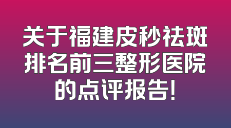 关于福建皮秒祛斑排名前三整形医院的点评报告！