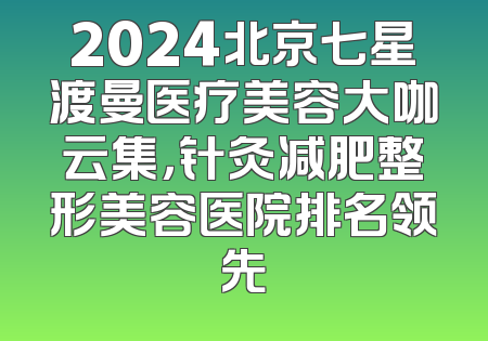 2024北京七星渡曼医疗美容大咖云集，针灸减肥整形美容医院排名领先
