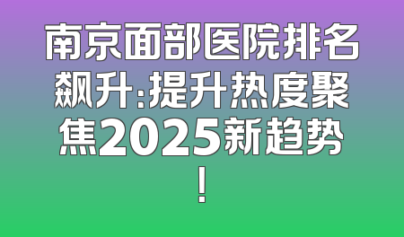 南京面部医院排名飙升：提升热度聚焦2025新趋势！