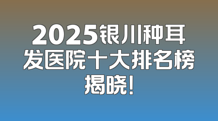 2025银川种耳发医院十大排名榜揭晓！