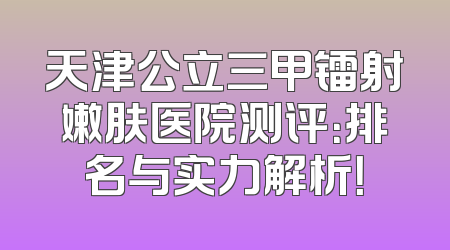 天津公立三甲镭射嫩肤医院测评：排名与实力解析！