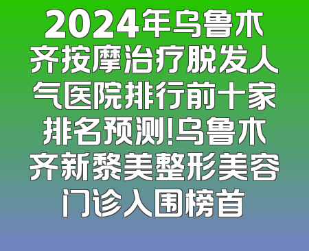 2024年乌鲁木齐按摩治疗脱发人气医院排行前十家排名预测！乌鲁木齐新黎美整形美容门诊入围榜首