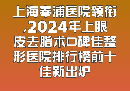 上海奉浦医院领衔，2024年上眼皮去脂术口碑佳整形医院排行榜前十佳新出炉