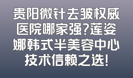 贵阳微针去皱权威医院哪家强？莲姿娜韩式半美容中心技术信赖之选！