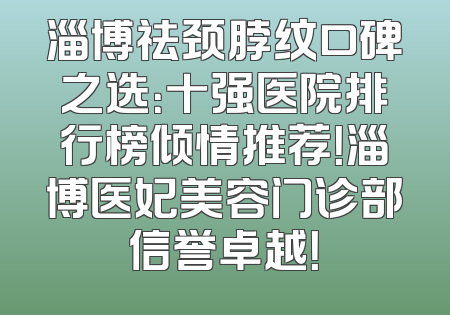 淄博祛颈脖纹口碑之选：十强医院排行榜倾情推荐！淄博医妃美容门诊部信誉卓越！