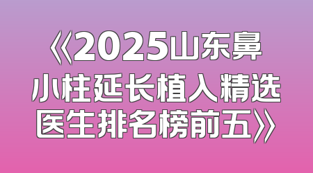 《2025山东鼻小柱延长植入精选医生排名榜前五》